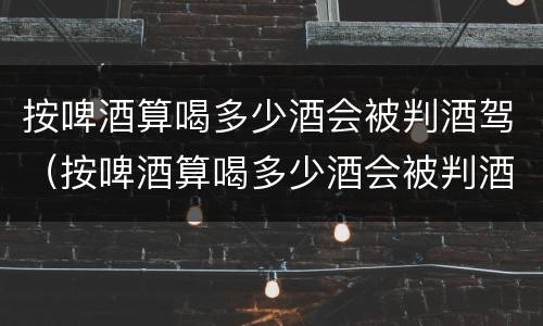 按啤酒算喝多少酒会被判酒驾（按啤酒算喝多少酒会被判酒驾呢）