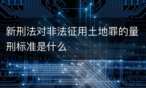 新刑法对非法征用土地罪的量刑标准是什么