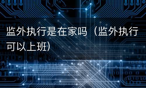 监外执行是在家吗（监外执行可以上班）