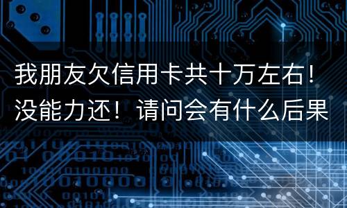 我朋友欠信用卡共十万左右！没能力还！请问会有什么后果！谢谢律师解答