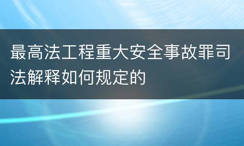 最高法工程重大安全事故罪司法解释如何规定的