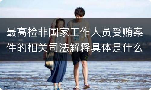 最高检非国家工作人员受贿案件的相关司法解释具体是什么主要内容