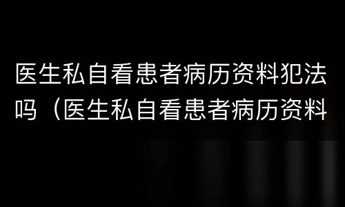 医生私自看患者病历资料犯法吗（医生私自看患者病历资料犯法吗怎么处理）