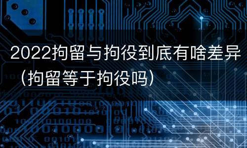 2022拘留与拘役到底有啥差异（拘留等于拘役吗）
