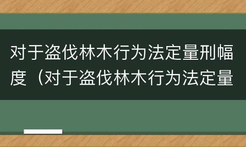 对于盗伐林木行为法定量刑幅度（对于盗伐林木行为法定量刑幅度的规定）