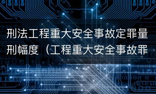 刑法工程重大安全事故定罪量刑幅度（工程重大安全事故罪的量刑标准）