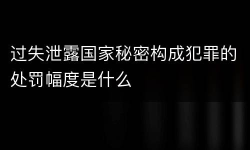 过失泄露国家秘密构成犯罪的处罚幅度是什么