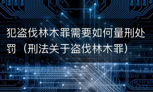 犯盗伐林木罪需要如何量刑处罚（刑法关于盗伐林木罪）
