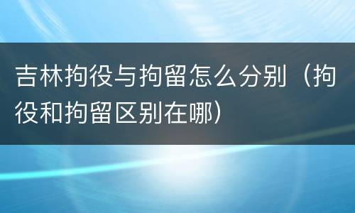 吉林拘役与拘留怎么分别（拘役和拘留区别在哪）