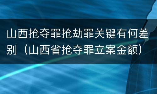 山西抢夺罪抢劫罪关键有何差别（山西省抢夺罪立案金额）