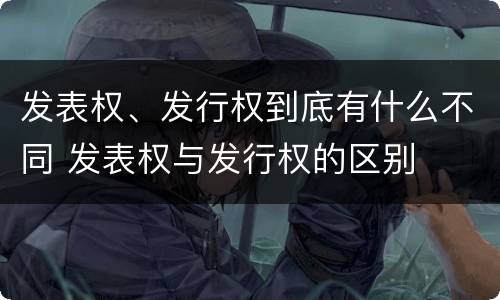 发表权、发行权到底有什么不同 发表权与发行权的区别