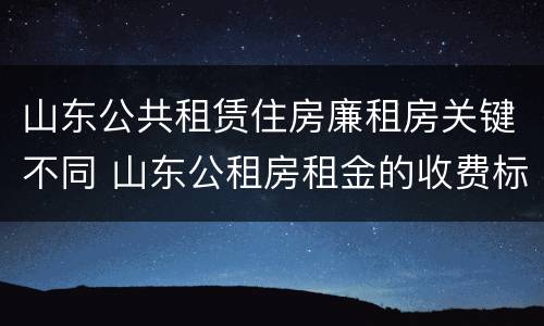 山东公共租赁住房廉租房关键不同 山东公租房租金的收费标准