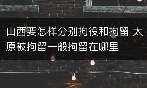山西要怎样分别拘役和拘留 太原被拘留一般拘留在哪里