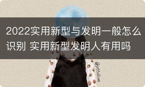 2022实用新型与发明一般怎么识别 实用新型发明人有用吗