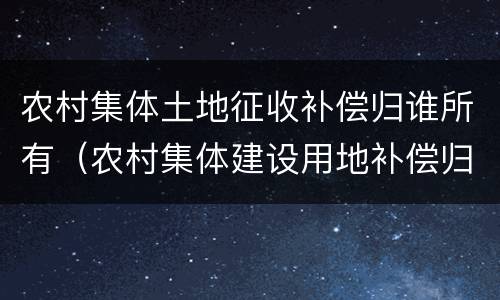 农村集体土地征收补偿归谁所有（农村集体建设用地补偿归谁所有）