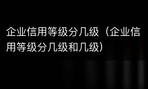 企业信用等级分几级（企业信用等级分几级和几级）