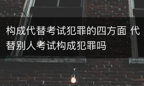 构成代替考试犯罪的四方面 代替别人考试构成犯罪吗
