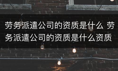 劳务派遣公司的资质是什么 劳务派遣公司的资质是什么资质