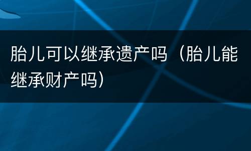 胎儿可以继承遗产吗（胎儿能继承财产吗）
