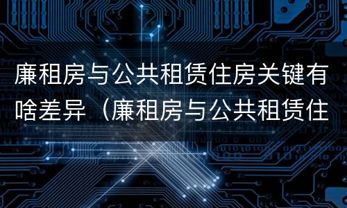 廉租房与公共租赁住房关键有啥差异（廉租房与公共租赁住房关键有啥差异吗）