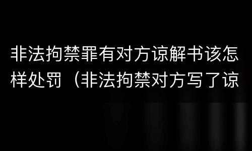 非法拘禁罪有对方谅解书该怎样处罚（非法拘禁对方写了谅解书,是否会判刑?）