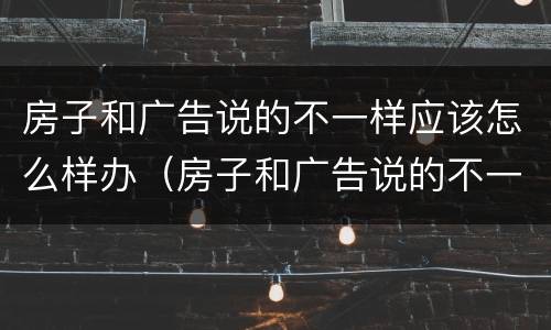 房子和广告说的不一样应该怎么样办（房子和广告说的不一样应该怎么样办呢）