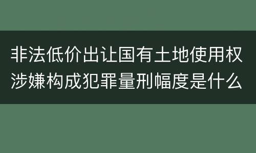 非法低价出让国有土地使用权涉嫌构成犯罪量刑幅度是什么