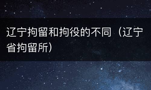 辽宁拘留和拘役的不同（辽宁省拘留所）
