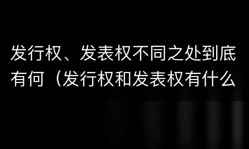 发行权、发表权不同之处到底有何（发行权和发表权有什么区别）