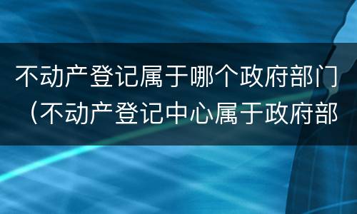 不动产登记属于哪个政府部门（不动产登记中心属于政府部门吗）