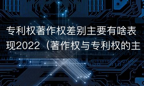 专利权著作权差别主要有啥表现2022（著作权与专利权的主要区别）
