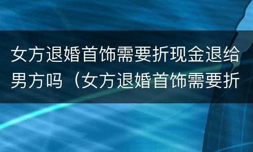女方退婚首饰需要折现金退给男方吗（女方退婚首饰需要折现金退给男方吗）