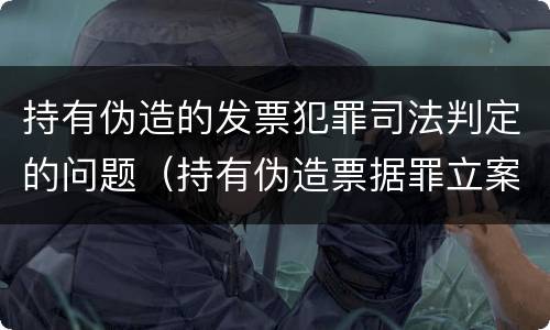 持有伪造的发票犯罪司法判定的问题（持有伪造票据罪立案标准）
