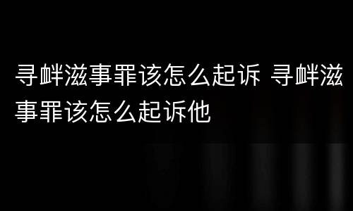 寻衅滋事罪该怎么起诉 寻衅滋事罪该怎么起诉他