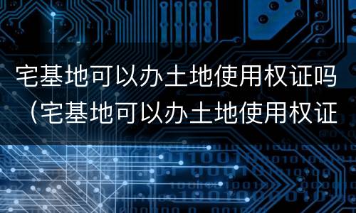宅基地可以办土地使用权证吗（宅基地可以办土地使用权证吗现在）