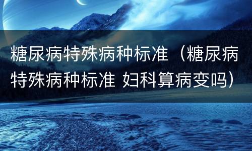 糖尿病特殊病种标准（糖尿病特殊病种标准 妇科算病变吗）