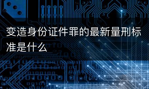 变造身份证件罪的最新量刑标准是什么