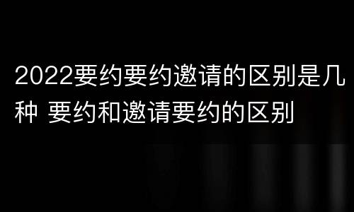 2022要约要约邀请的区别是几种 要约和邀请要约的区别