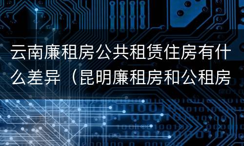 云南廉租房公共租赁住房有什么差异（昆明廉租房和公租房的区别）