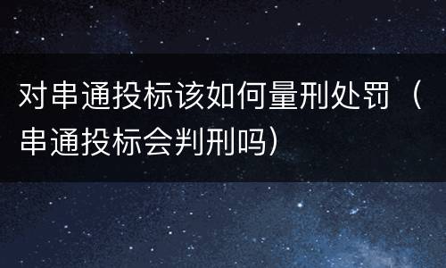 对串通投标该如何量刑处罚（串通投标会判刑吗）