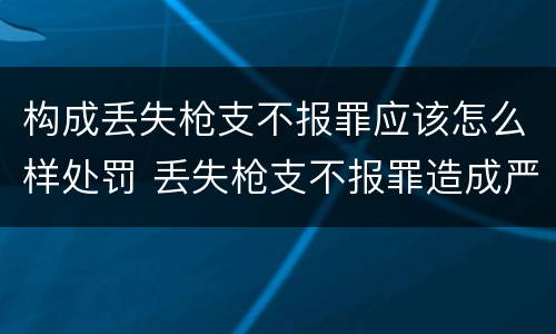 构成丢失枪支不报罪应该怎么样处罚 丢失枪支不报罪造成严重后果