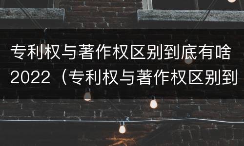 专利权与著作权区别到底有啥2022（专利权与著作权区别到底有啥2022年的）