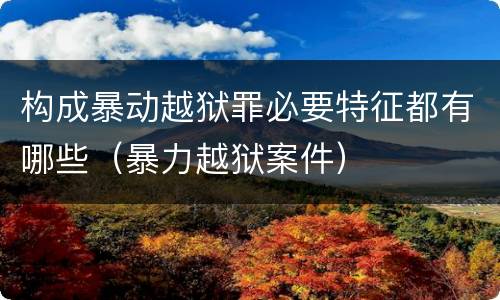构成暴动越狱罪必要特征都有哪些（暴力越狱案件）