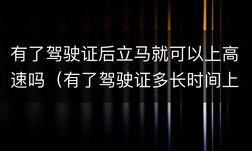 有了驾驶证后立马就可以上高速吗（有了驾驶证多长时间上高速）