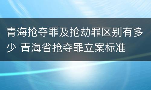 青海抢夺罪及抢劫罪区别有多少 青海省抢夺罪立案标准