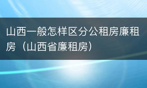 山西一般怎样区分公租房廉租房（山西省廉租房）