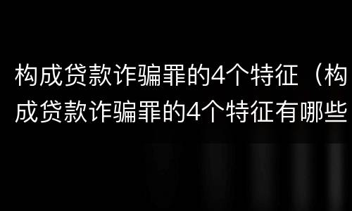 构成贷款诈骗罪的4个特征（构成贷款诈骗罪的4个特征有哪些）