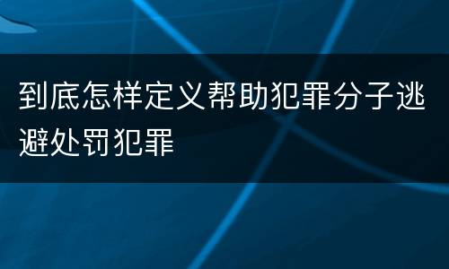 到底怎样定义帮助犯罪分子逃避处罚犯罪