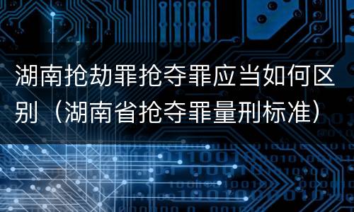 湖南抢劫罪抢夺罪应当如何区别（湖南省抢夺罪量刑标准）