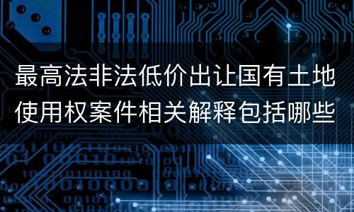 最高法非法低价出让国有土地使用权案件相关解释包括哪些规定